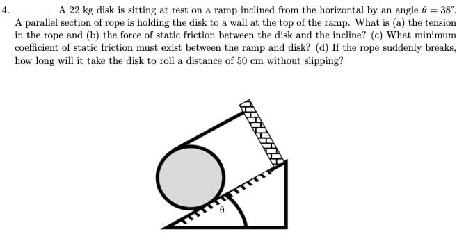 4.
A 22 kg disk is sitting at rest on a ramp inclined from the horizontal by an angle 0 = 38°.
A parallel section of rope is holding the disk to a wall at the top of the ramp. What is (a) the tension
in the rope and (b) the force of static friction between the disk and the incline? (c) What minimum
coefficient of static friction must exist between the ramp and disk? (d) If the rope suddenly breaks,
how long will it take the disk to roll a distance of 50 cm without slipping?
