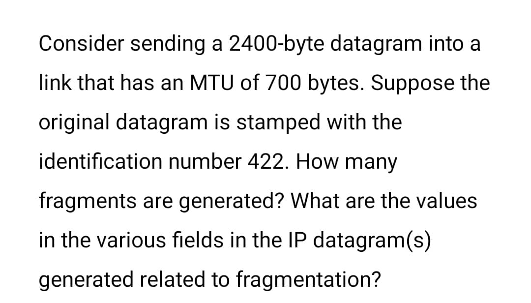 Consider sending a 2400-byte datagram into a
link that has an MTU of 700 bytes. Suppose the
original datagram is stamped with the
identification number 422. How many
fragments are generated? What are the values
in the various fields in the IP datagram(s)
generated related to fragmentation?