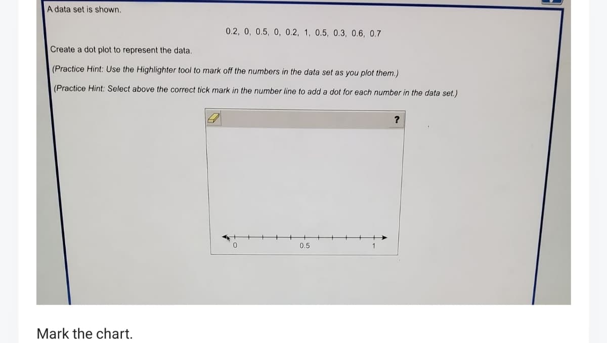 A data set is shown.
0.2, 0, 0.5, 0, 0.2, 1, 0.5, 0.3, 0.6, 0.7
Create a dot plot to represent the data.
(Practice Hint: Use the Highlighter tool to mark off the numbers in the data set as you plot them.)
(Practice Hint: Select above the correct tick mark in the number line to add a dot for each number in the data set.)
0.5
1
Mark the chart.
