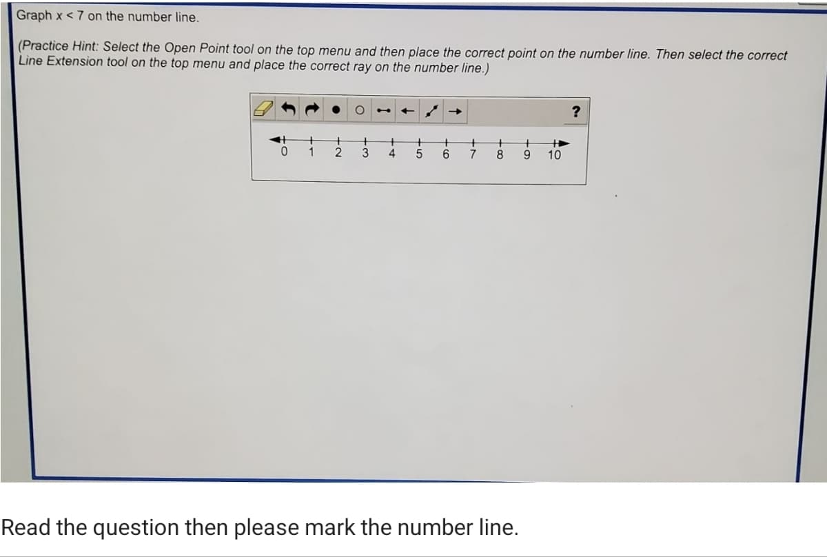 Graph x < 7 on the number line.
(Practice Hint: Select the Open Point tool on the top menu and then place the correct point on the number line. Then select the correct
Line Extension tool on the top menu and place the correct ray on the number line.)
->
?
1
2.
3
4.
6.
7
8
9.
10
Read the question then please mark the number line.
