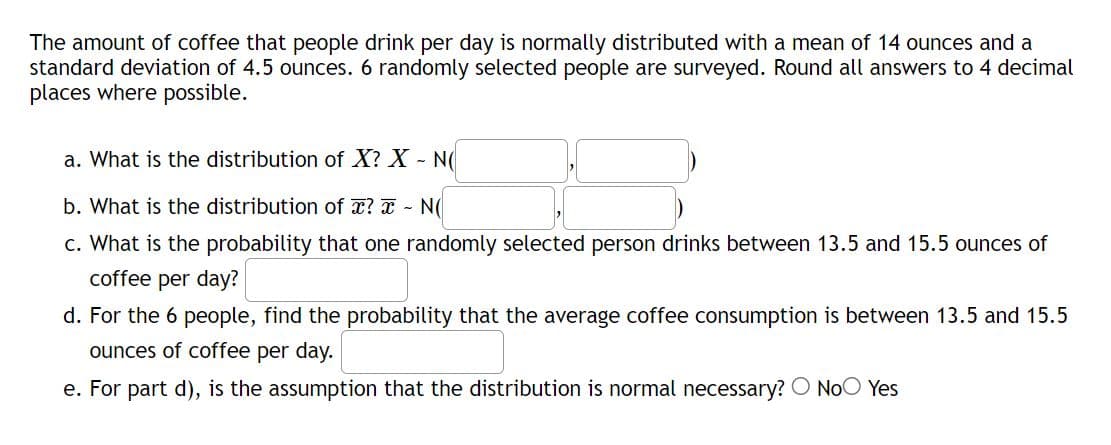 The amount of coffee that people drink per day is normally distributed with a mean of 14 ounces and a
standard deviation of 4.5 ounces. 6 randomly selected people are surveyed. Round all answers to 4 decimal
places where possible.
a. What is the distribution of X? X - N(
b. What is the distribution of x? x - N(
c. What is the probability that one randomly selected person drinks between 13.5 and 15.5 ounces of
coffee per day?
d. For the 6 people, find the probability that the average coffee consumption is between 13.5 and 15.5
ounces of coffee per day.
e. For part d), is the assumption that the distribution is normal necessary? O No Yes