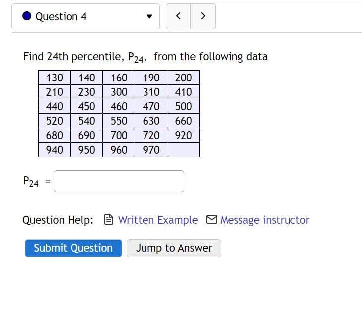 Question 4
P24
<
Find 24th percentile, P24, from the following data
130 140 160 190 200
210 230 300 310 410
440 450 460 470
500
520 540 550 630
660
680 690 700 720 920
950 960 970
940
=
>
Question Help:Written Example Message instructor
Submit Question Jump to Answer