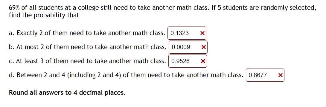 69% of all students at a college still need to take another math class. If 5 students are randomly selected,
find the probability that
a. Exactly 2 of them need to take another math class. 0.1323 X
b. At most 2 of them need to take another math class. 0.0009 X
c. At least 3 of them need to take another math class. 0.9526 X
d. Between 2 and 4 (including 2 and 4) of them need to take another math class. 0.8677 X
Round all answers to 4 decimal places.