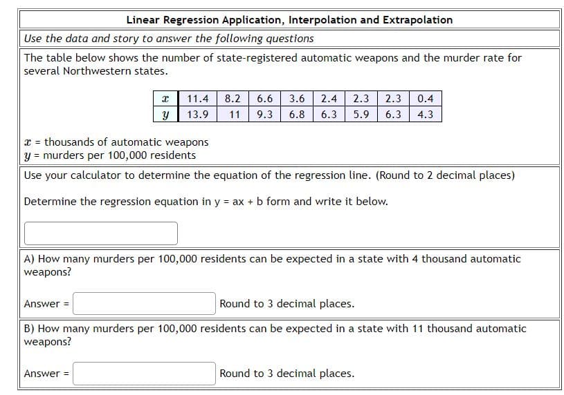 Linear Regression Application, Interpolation and Extrapolation
Use the data and story to answer the following questions
The table below shows the number of state-registered automatic weapons and the murder rate for
several Northwestern states.
X 11.4 8.2
y
13.9
6.6 3.6 2.4 2.3 2.3 0.4
11 9.3 6.8 6.3 5.9 6.3 4.3
= thousands of automatic weapons
y = murders per 100,000 residents
Use your calculator to determine the equation of the regression line. (Round to 2 decimal places)
Determine the regression equation in y = ax + b form and write it below.
Answer =
A) How many murders per 100,000 residents can be expected in a state with 4 thousand automatic
weapons?
Answer =
Round to 3 decimal places.
B) How many murders per 100,000 residents can be expected in a state with 11 thousand automatic
weapons?
Round to 3 decimal places.