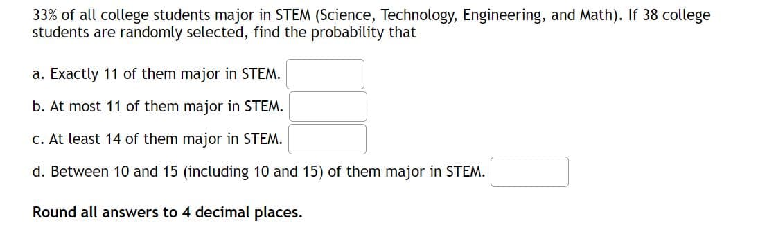 33% of all college students major in STEM (Science, Technology, Engineering, and Math). If 38 college
students are randomly selected, find the probability that
a. Exactly 11 of them major in STEM.
b. At most 11 of them major in STEM.
c. At least 14 of them major in STEM.
d. Between 10 and 15 (including 10 and 15) of them major in STEM.
Round all answers to 4 decimal places.