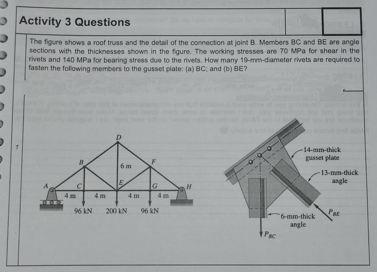 Activity 3 Questions
The figure shows a roof truss and the detail of the connection at joint B. Members BC and BE are angle
sections with the thicknesses shown in the figure. The working stresses are 70 MPa for shear in the
rivets and 140 MPa for bearing stress due to the rivets. How many 19-mm-diameter rivets are required to
fasten the following members to the gusset plate: (a) BC; and (b) BE?
ml yiv
ein
xen on
ar ni b ont ton e1
ain o
g eioted
D
14-mm-thick
gusset plate
F
6 m
13-mm-thick
angle
H.
4 m
4 m
4 m
4 m
O O O
96 kN
200 kN
96 kN
P BE
6-mm-thick
angle
PBC
