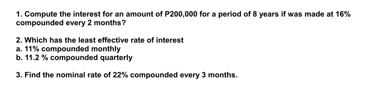 1. Compute the interest for an amount of P200,000 for a period of 8 years if was made at 16%
compounded every 2 months?
2. Which has the least effective rate of interest
a. 11% compounded monthly
b. 11.2 % compounded quarterly
3. Find the nominal rate of 22% compounded every 3 months.
