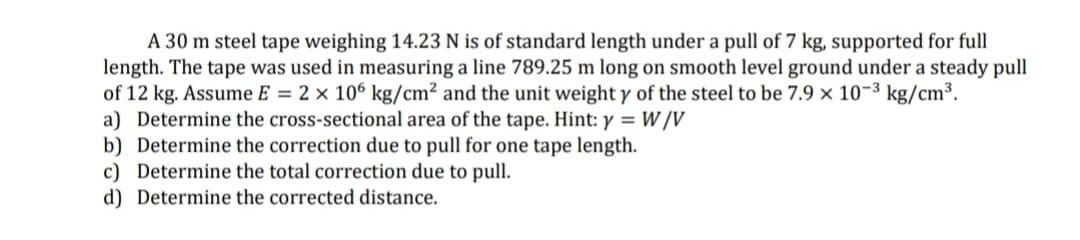 A 30 m steel tape weighing 14.23 N is of standard length under a pull of 7 kg, supported for full
length. The tape was used in measuring a line 789.25 m long on smooth level ground under a steady pull
of 12 kg. Assume E = 2 × 106 kg/cm² and the unit weight y of the steel to be 7.9 × 10-3 kg/cm³.
a) Determine the cross-sectional area of the tape. Hint: y = W /V
b) Determine the correction due to pull for one tape length.
c) Determine the total correction due to pull.
d) Determine the corrected distance.
