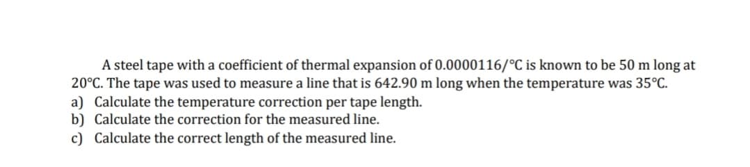 A steel tape with a coefficient of thermal expansion of 0.0000116/°C is known to be 50 m long at
20°C. The tape was used to measure a line that is 642.90 m long when the temperature was 35°C.
a) Calculate the temperature correction per tape length.
b) Calculate the correction for the measured line.
c) Calculate the correct length of the measured line.
