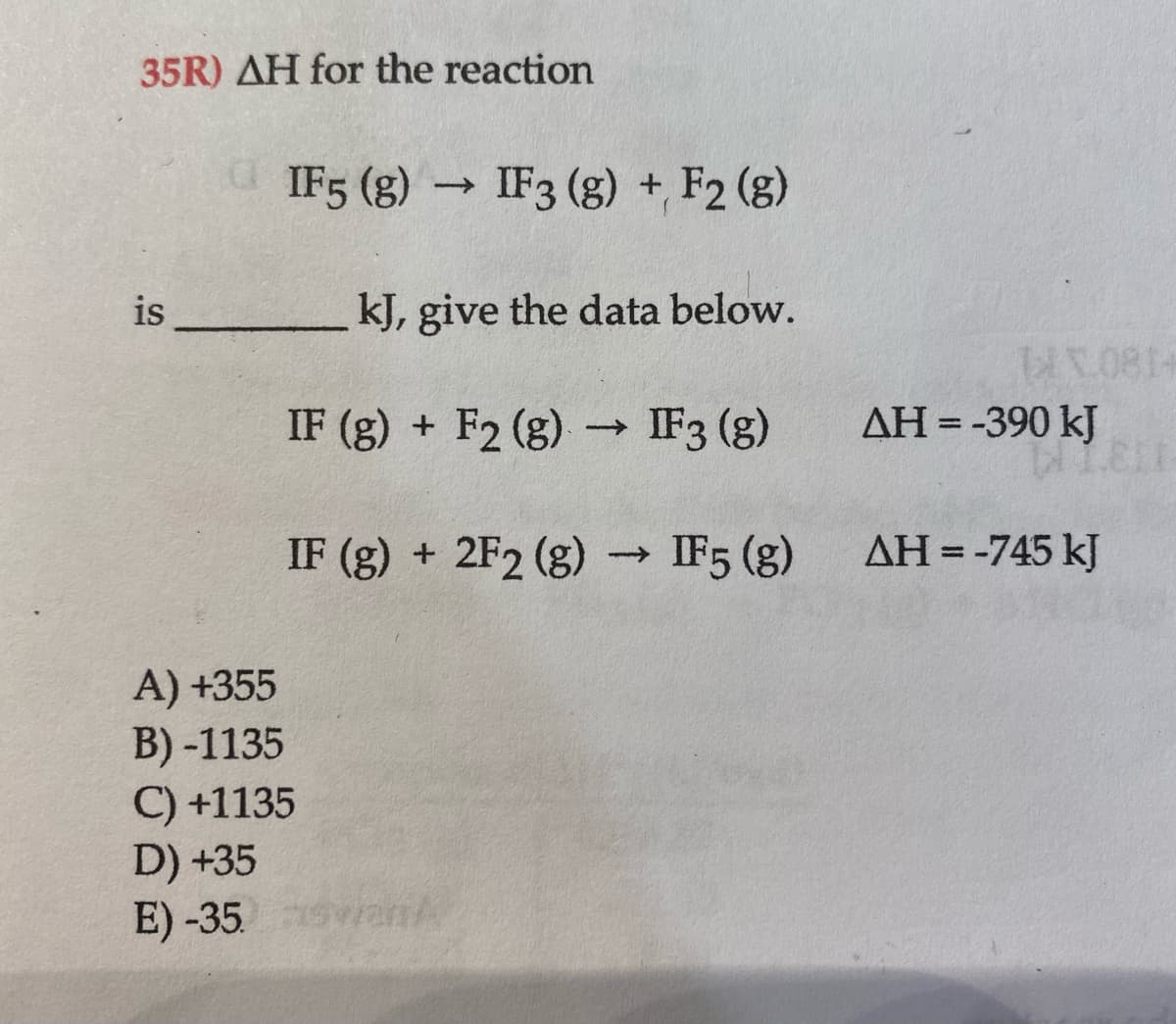 35R) AH for the reaction
IF5 (g) → IF3 (g) + F2 (g)
is
kJ, give the data below.
IF (g) + F2 (g) → IF3 (g)
AH = -390 kJ
IF (g) + 2F2 (g) → IF5 (g)
AH =-745 kJ
A) +355
B) -1135
C) +1135
D) +35
E) -35. vanA

