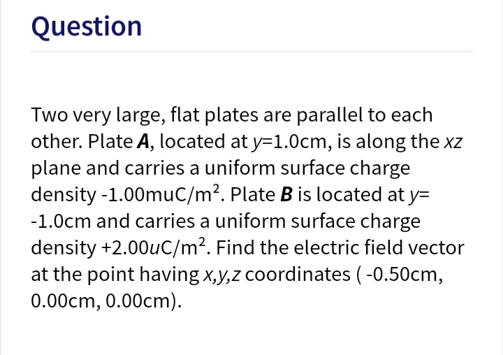 Two very large, flat plates are parallel to each
other. Plate A, located at y=1.0cm, is along the xz
plane and carries a uniform surface charge
density -1.00muC/m?. Plate B is located at y=
-1.0cm and carries a uniform surface charge
density +2.00uC/m². Find the electric field vector
at the point having x,y,z coordinates ( -0.50cm,
0.00cm, 0.00cm).
