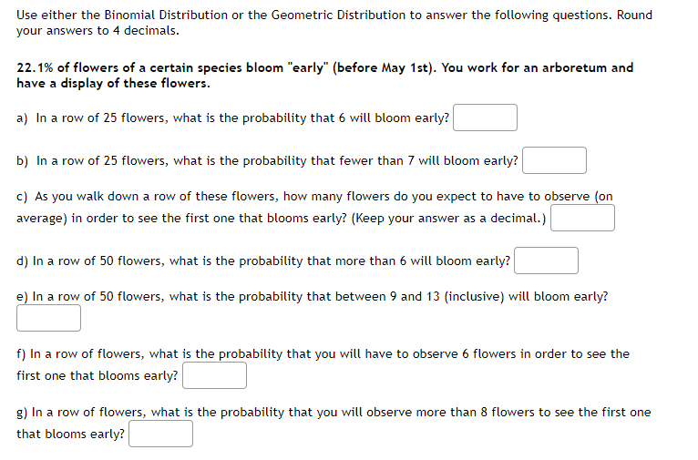 Use either the Binomial Distribution or the Geometric Distribution to answer the following questions. Round
your answers to 4 decimals.
22.1% of flowers of a certain species bloom "early" (before May 1st). You work for an arboretum and
have a display of these flowers.
a) In a row of 25 flowers, what is the probability that 6 will bloom early?
b) In a row of 25 flowers, what is the probability that fewer than 7 will bloom early?
c) As you walk down a row of these flowers, how many flowers do you expect to have to observe (on
average) in order to see the first one that blooms early? (Keep your answer as a decimal.)
d) In a row of 50 flowers, what is the probability that more than 6 will bloom early?
e) In a row of 50 flowers, what is the probability that between 9 and 13 (inclusive) will bloom early?
f) In a row of flowers, what is the probability that you will have to observe 6 flowers in order to see the
first one that blooms early?
g) In a row of flowers, what is the probability that you will observe more than 8 flowers to see the first one
that blooms early?
