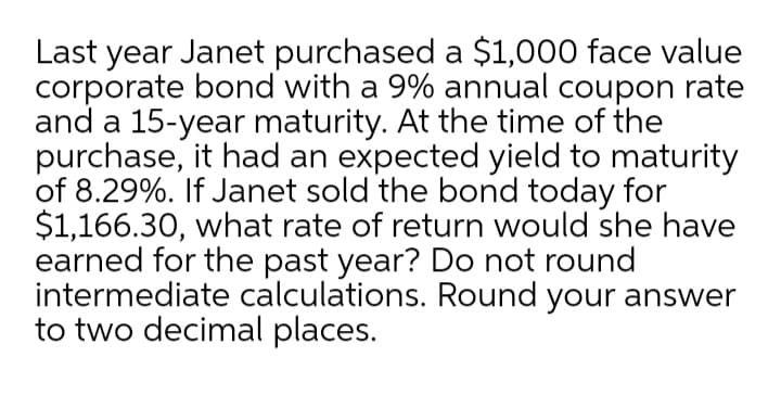 Last year Janet purchased a $1,000 face value
corporate bond with a 9% annual coupon rate
and a 15-year maturity. At the time of the
purchase, it had an expected yield to maturity
of 8.29%. If Janet sold the bond today for
$1,166.30, what rate of return would she have
earned for the past year? Do not round
intermediate calculations. Round your answer
to two decimal places.
