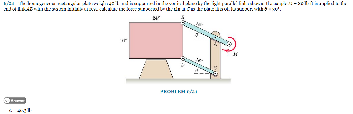 6/21 The homogeneous rectangular plate weighs 40 lb and is supported in the vertical plane by the light parallel links shown. If a couple M = 80 lb-ft is applied to the
end of link AB with the system initially at rest, calculate the force supported by the pin at C as the plate lifts off its support with = 30°.
✓Answer
C = 46.3 lb
16"
24"
B
•
D
16"
16"
e
PROBLEM 6/21
M