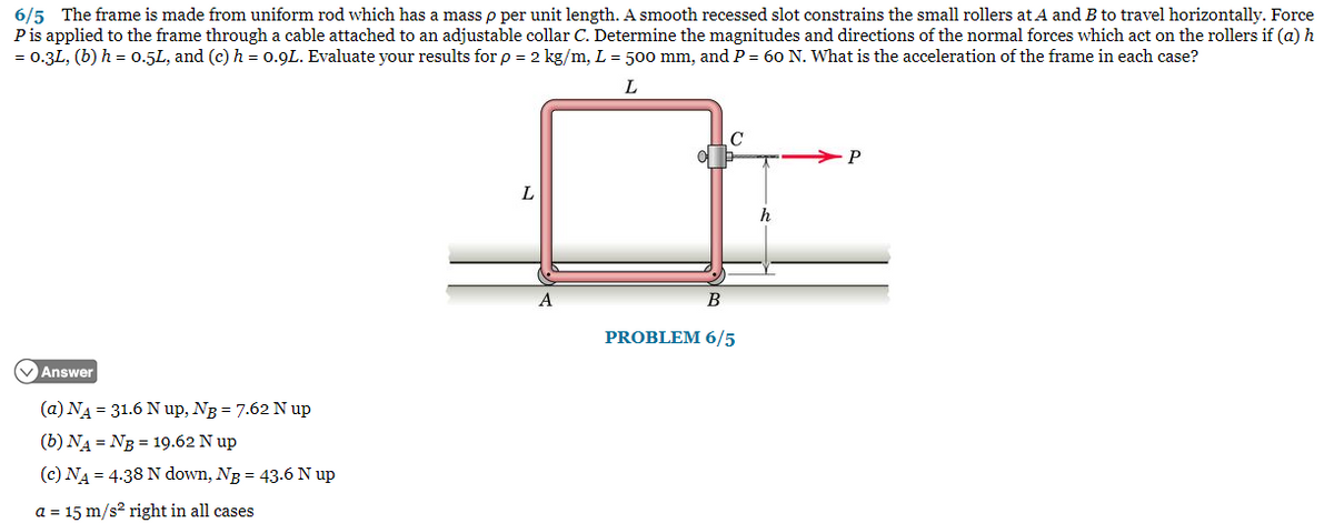 6/5 The frame is made from uniform rod which has a mass p per unit length. A smooth recessed slot constrains the small rollers at A and B to travel horizontally. Force
P is applied to the frame through a cable attached to an adjustable collar C. Determine the magnitudes and directions of the normal forces which act on the rollers if (a) h
= 0.3L, (b) h = 0.5L, and (c) h = 0.9L. Evaluate your results for p = 2 kg/m, L = 500 mm, and P = 60 N. What is the acceleration of the frame in each case?
L
Answer
(a) N₁ = 31.6 N up, NB = 7.62 N up
(b) NA = NB = 19.62 N up
(c) NA = 4.38 N down, NB = 43.6 N up
a = 15 m/s² right in all cases
B
PROBLEM 6/5
P