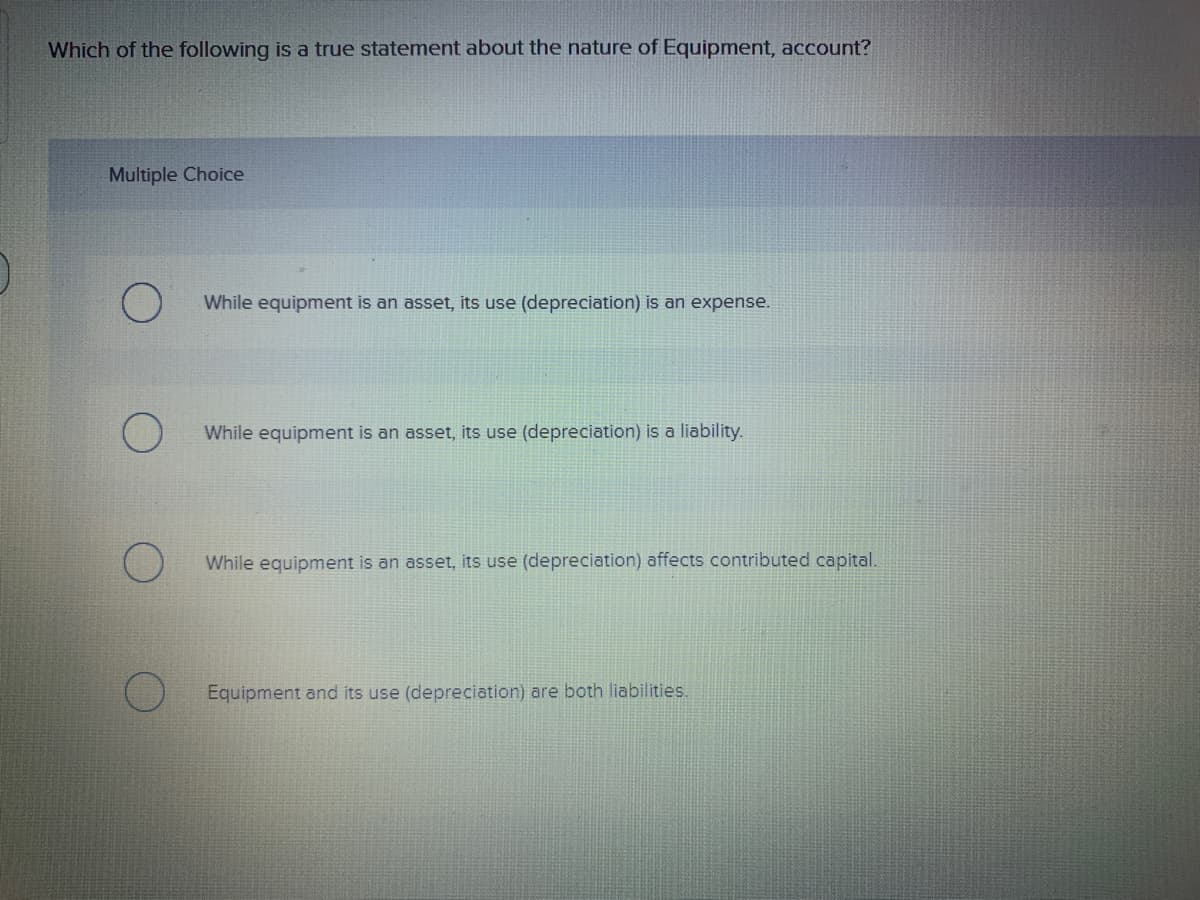 Which of the following is a true statement about the nature of Equipment, account?
Multiple Choice
While equipment is an asset, its use (depreciation) is an expense.
While equipment is an asset, its use (depreciation) is a liability.
While equipment is an asset, its use (depreciation) affects contributed capital.
Equipment and its use (depreciation) are both liabilities.
