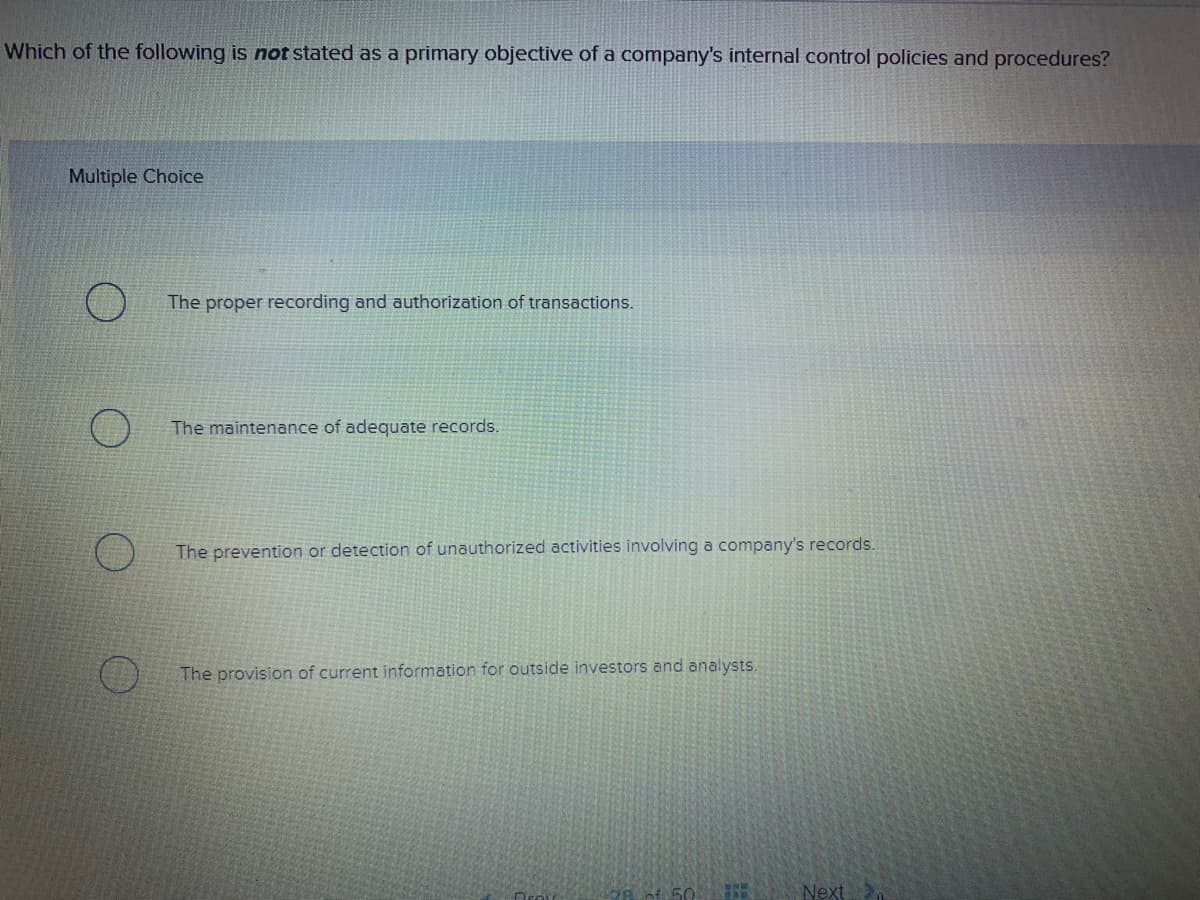 Which of the following is not stated as a primary objective of a company's internal control policies and procedures?
Multiple Choice
The proper recording and authorization of transactions.
The maintenance of adequate records.
The prevention or detection of unauthorized activities involving a company's records.
The provision of current information for outside investors and analysts.
50
Next
