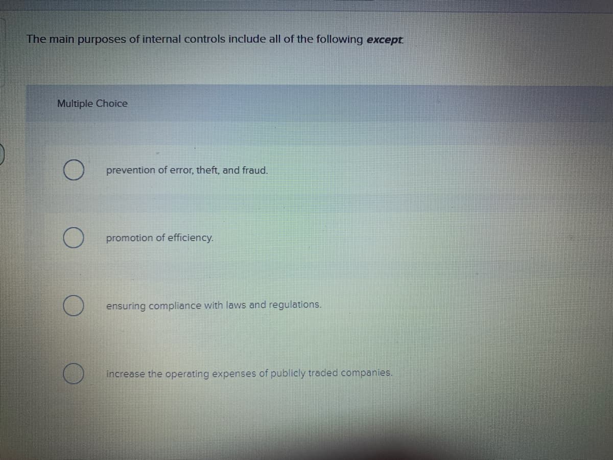 The main purposes of internal controls include all of the following except
Multiple Choice
prevention of error, theft, and fraud.
promotion of efficiency.
ensuring compliance with laws and regulations.
increase the operating expenses of publicly traded companies.
