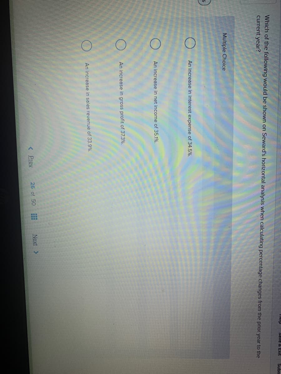 Save & Exrt
Subm
Which of the following would be shown on Seward's horizontal analysis when calculating percentage changes from the prior year to the
current year?
Multiple Choice
An increase in interest expense of 34.5%.
An increase in net income of 35.1%.
An increase in gross profit of 37.3%.
An increase in sales revenue of 33.9%.
< Prev.
26 of 50
Next >
