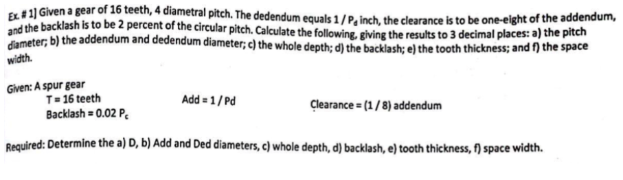 Ex #1] Given a gear of 16 teeth, 4 diametral pitch. The dedendum equals 1/P, inch, the clearance is to be one-eight of the addendum,
and the backlash is to be 2 percent of the circular pitch. Calculate the following, giving the results to 3 decimal places: a) the pitch
diameter; b) the addendum and dedendum diameter; c) the whole depth; d) the backlash; e) the tooth thickness; and f) the space
width.
Given: A spur gear
T = 16 teeth
Backlash = 0.02 P
Required: Determine the a) D, b) Add and Ded diameters, c) whole depth, d) backlash, e) tooth thickness, f) space width.
Add = 1/Pd
Clearance = (1/8) addendum