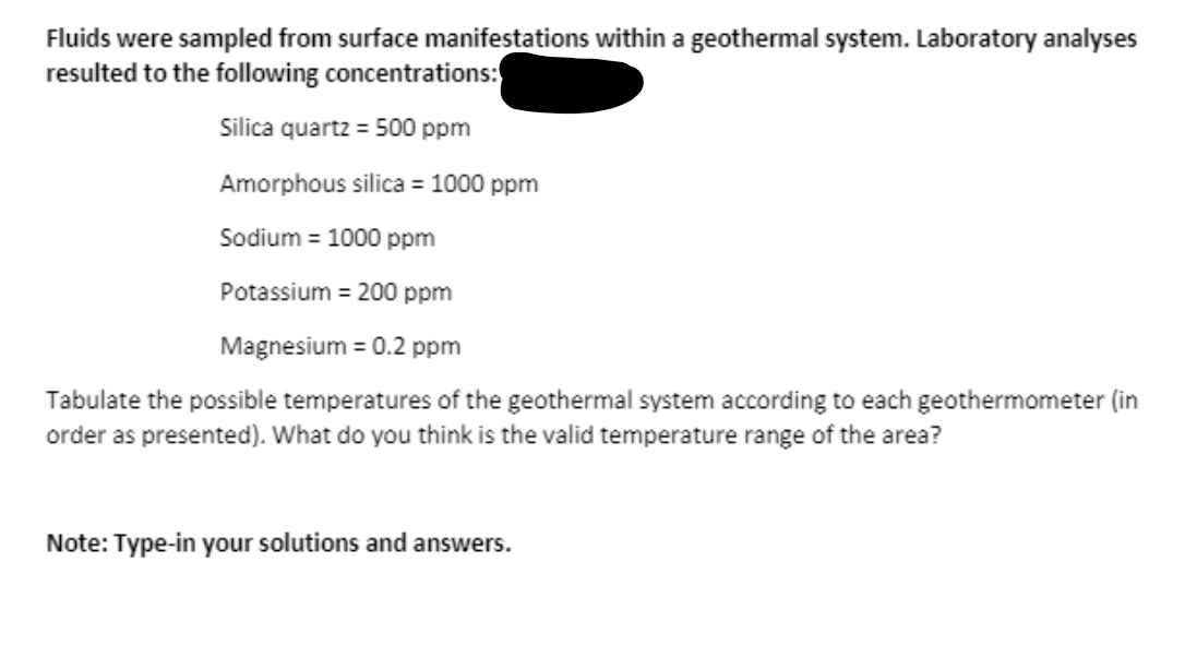 Fluids were sampled from surface manifestations within a geothermal system. Laboratory analyses
resulted to the following concentrations:
Silica quartz = 500 ppm
Amorphous silica = 1000 ppm
Sodium = 1000 ppm
Potassium = 200 ppm
Magnesium = 0.2 ppm
Tabulate the possible temperatures of the geothermal system according to each geothermometer (in
order as presented). What do you think is the valid temperature range of the area?
Note: Type-in your solutions and answers.