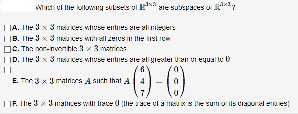 Which of the following subsets of IR×3 are subspaces of IR3×3?
|A. The 3 x 3 matrices whose entries are all integers
]B. The 3 x 3 matrices with all zeros in the first row
|C. The non-invertible 3 x 3 matrices
]D. The 3 x 3 matrices whose entries are all greater than or equal to 0
0.
E. The 3 x 3 matrices A such that A 4
]F. The 3 × 3 matrices with trace 0 (the trace of a matrix is the sum of its diagonal entries)

