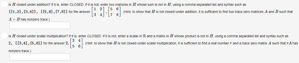 Is H closed under addition? If it is, enter CLOSED. If it is not, enter two matrices in H whose sum is not in H, using a comma separated list and syntax such as
2
[[1,2], [3,4]], [[5,6],[7,8]] for the answer
(Hint: to show that H is not closed under addition, it is sufficient to find two trace zero matrices A and B such that
3 4
A +B has nonzero trace.)
Is H closed under scalar multiplication? If it is, enter CLOSED. If it is not, enter a scalar in R and a matrix in H whose product is not in H, using a comma separated list and syntax such as
2, [[3,4],[5,6]] for the answer 2,
[ 5 6
4
(Hint: to show that H is not closed under scalar multiplication, it is sufficient to find a real number r and a trace zero matrix A such that rA has
nonzero trace.)
