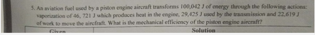 5. An aviation fuel used by a piston engine aircraft transforms 100,042 J of energy through the following actions:
vaporization of 46, 721 J which produces heat in the engine, 29,425 J used by the transmission and 22,619 J
of work to move the aircfraft. What is the mechanical efficiency of the piston engine aircraft?
Solution
Given
