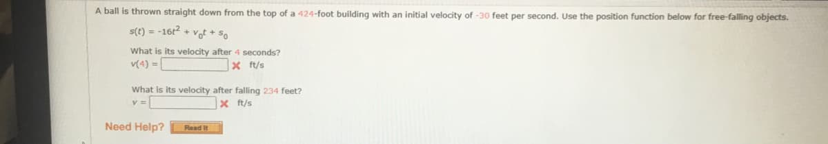 A ball is thrown straight down from the top of a 424-foot building with an initial velocity of -30 feet per second. Use the position function below for free-falling objects.
s(t) = -16t2 + vof + so
What is its velocity after 4 seconds?
v(4) =|
X ft/s
What is its velocity after falling 234 feet?
v =
x ft/s
Need Help?
Read It

