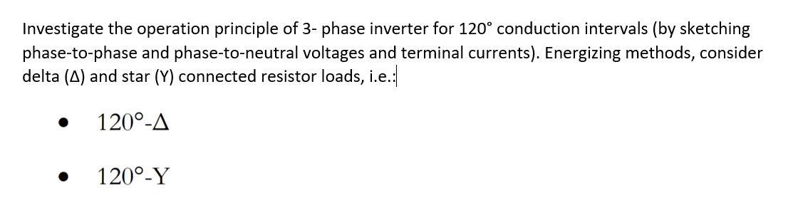 Investigate the operation principle of 3- phase inverter for 120° conduction intervals (by sketching
phase-to-phase and phase-to-neutral voltages and terminal currents). Energizing methods, consider
delta (A) and star (Y) connected resistor loads, i.e.:
120°-A
120°-Y
