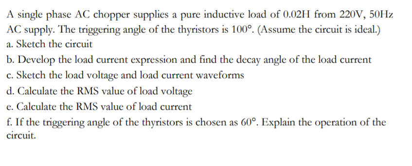 A single phase AC chopper supplies a pure inductive load of 0.02H from 220V, 50HZ
AC supply. The triggering angle of the thyristors is 100°. (Assume the circuit is ideal.)
a. Sketch the circuit
b. Develop the load current expression and find the decay angle of the load current
c. Sketch the load voltage and load current waveforms
d. Calculate the RMS value of load voltage
e. Calculate the RMS value of load current
f. If the triggering angle of the thyristors is chosen as 60°. Explain the operation of the
circuit.
