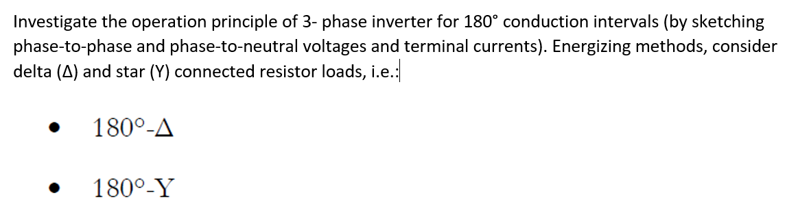 Investigate the operation principle of 3- phase inverter for 180° conduction intervals (by sketching
phase-to-phase and phase-to-neutral voltages and terminal currents). Energizing methods, consider
delta (A) and star (Y) connected resistor loads, i.e.:
180°-A
180°-Y
