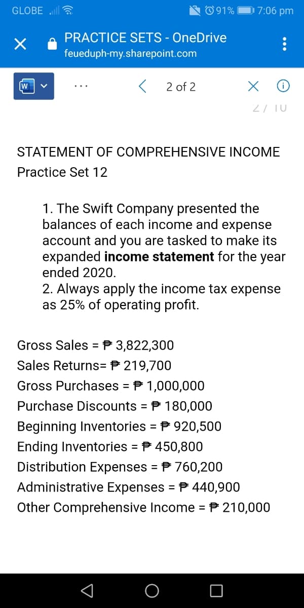 GLOBE ll
© 91% |
D7:06 pm
PRACTICE SETS - OneDrive
feueduph-my.sharepoint.com
2 of 2
2/ TU
STATEMENT OF COMPREHENSIVE INCOME
Practice Set 12
1. The Swift Company presented the
balances of each income and expense
account and you are tasked to make its
expanded income statement for the year
ended 2020.
2. Always apply the income tax expense
as 25% of operating profit.
Gross Sales = P 3,822,300
Sales Returns= P 219,700
Gross Purchases = P 1,000,000
Purchase Discounts
P 180,000
%3D
Beginning Inventories = P 920,500
Ending Inventories = P 450,800
Distribution Expenses = P 760,200
Administrative Expenses = P 440,900
%3D
Other Comprehensive Income = P 210,000

