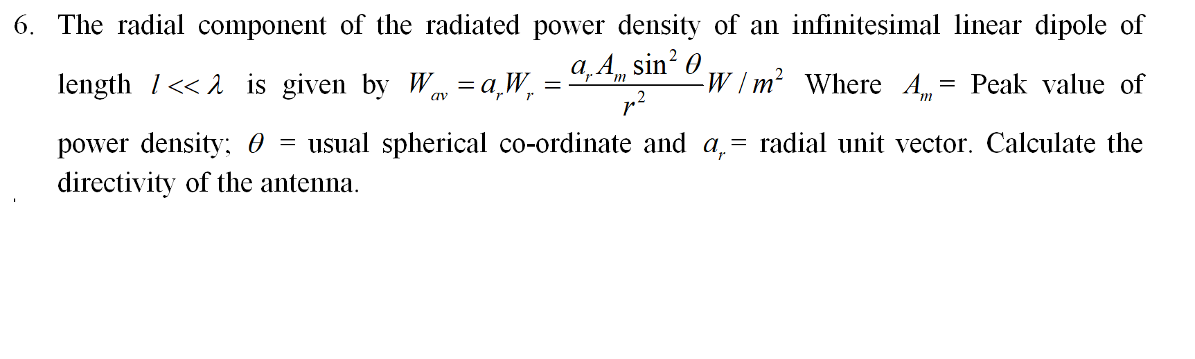 The radial component of the radiated power density of an infinitesimal linear dipole of
length 1<< 2 is given by Wav = a,W,
a,A, sin? 0
W/m² Where A = Peak value of
power density; 0 = usual spherical co-ordinate and a,= radial unit vector. Calculate the
directivity of the antenna.
