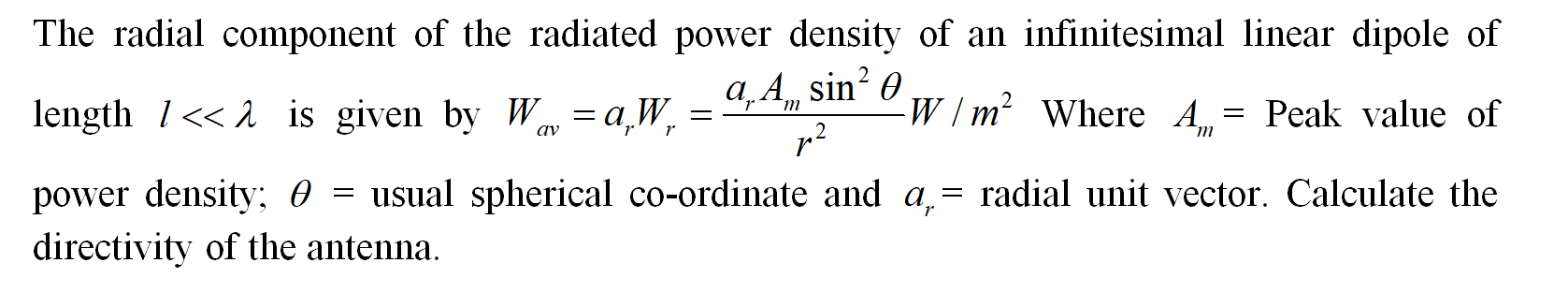 The radial component of the radiated power density of an infinitesimal linear dipole of
length 1<< 1 is given by W av = a,W, =
a, A, sin? 0
-W/m² Where A = Peak value of
`m
`m
r
power density; 0 = usual spherical co-ordinate and a,= radial unit vector. Calculate the
directivity of the antenna.
