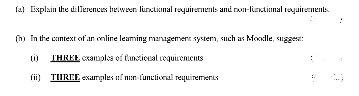 (a) Explain the differences between functional requirements and non-functional requirements.
(b) In the context of an online learning management system, such as Moodle, suggest:
(i)
THREE examples of functional requirements
(ii) THREE examples of non-functional requirements

