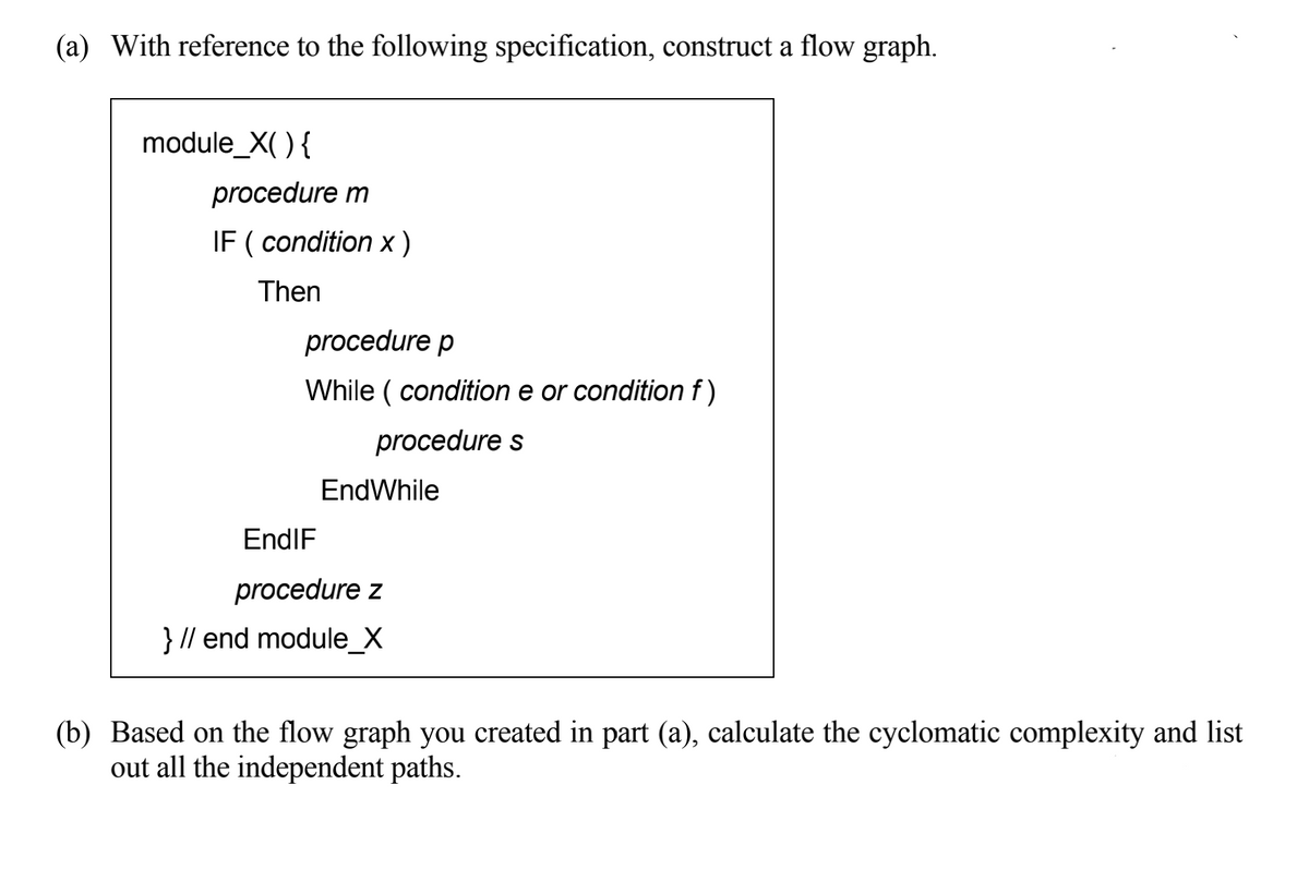 (a) With reference to the following specification, construct a flow graph.
module_X( ) {
procedure m
IF ( condition x)
Then
procedure p
While ( condition e or condition f)
procedure s
EndWhile
EndIF
procedure z
} // end module_X
(b) Based on the flow graph you created in part (a), calculate the cyclomatic complexity and list
out all the independent paths.
