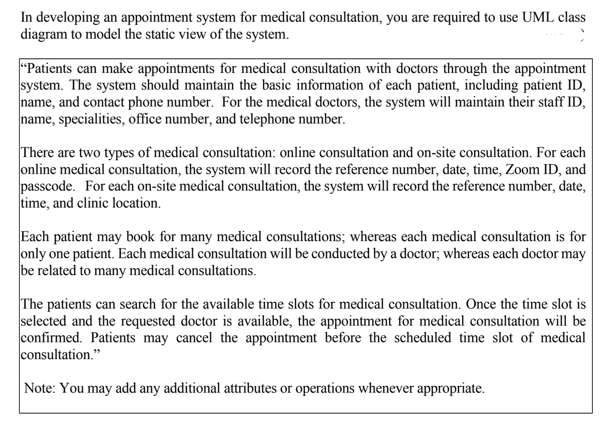 In developing an appointment system for medical consultation, you are required to use UML class
diagram to model the static view of the system.
"Patients can make appointments for medical consultation with doctors through the appointment
system. The system should maintain the basic information of each patient, including patient ID,
name, and contact phone number. For the medical doctors, the system will maintain their staff ID,
name, specialities, office number, and telephone number.
There are two types of medical consultation: online consultation and on-site consultation. For each
online medical consultation, the system will record the reference number, date, time, Zoom ID, and
passcode. For each on-site medical consultation, the system will record the reference number, date,
time, and clinic location.
Each patient may book for many medical consultations; whereas each medical consultation is for
only one patient. Each medical consultation will be conducted by a doctor; whereas each doctor may
be related to many medical consultations.
The patients can search for the available time slots for medical consultation. Once the time slot is
selected and the requested doctor is available, the appointment for medical consultation will be
confirmed. Patients may cancel the appointment before the scheduled time slot of medical
consultation."
Note: You may add any additional attributes or operations whenever appropriate.
