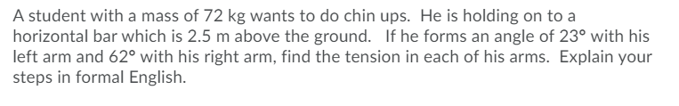 A student with a mass of 72 kg wants to do chin ups. He is holding on to a
horizontal bar which is 2.5 m above the ground. If he forms an angle of 23° with his
left arm and 62° with his right arm, find the tension in each of his arms. Explain your
steps in formal English.
