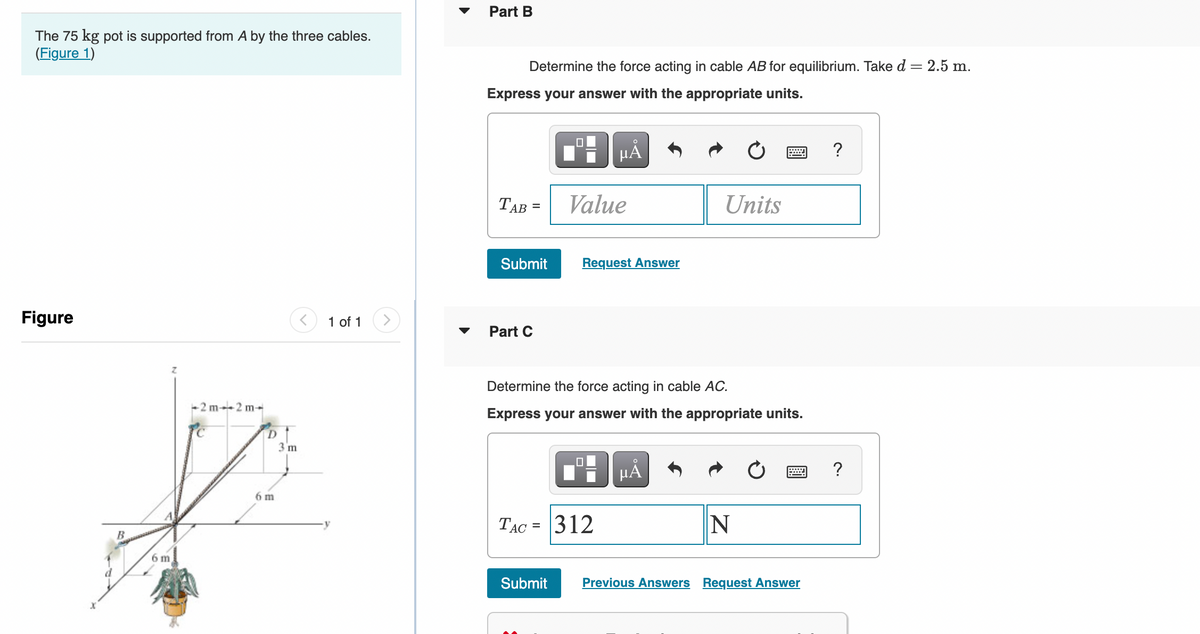 The 75 kg pot is supported from A by the three cables.
(Figure 1)
Figure
B
Z
6 m
-2m-2m-
D
6 m
3 m
1 of 1
Part B
Determine the force acting in cable AB for equilibrium. Take d = 2.5 m.
Express your answer with the appropriate units.
TAB
=
Submit
Part C
Value
Submit
μĂ
Request Answer
Determine the force acting in cable AC.
Express your answer with the appropriate units.
0
TAC = 312
Units
μÅ
N
Previous Answers Request Answer
?
?