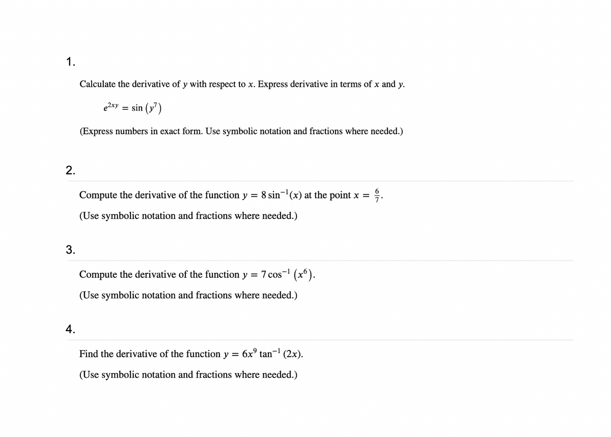 1.
2.
3.
4.
Calculate the derivative of y with respect to x. Express derivative in terms of x and y.
sin (y7)
(Express numbers in exact form. Use symbolic notation and fractions where needed.)
e2xy =
Compute the derivative of the function y
8 sin¹(x) at the point x = 윽.
=
(Use symbolic notation and fractions where needed.)
Compute the derivative of the function y = 7 cos-¹ (x6).
(Use symbolic notation and fractions where needed.)
Find the derivative of the function y = 6x² tan-¹ (2x).
(Use symbolic notation and fractions where needed.)