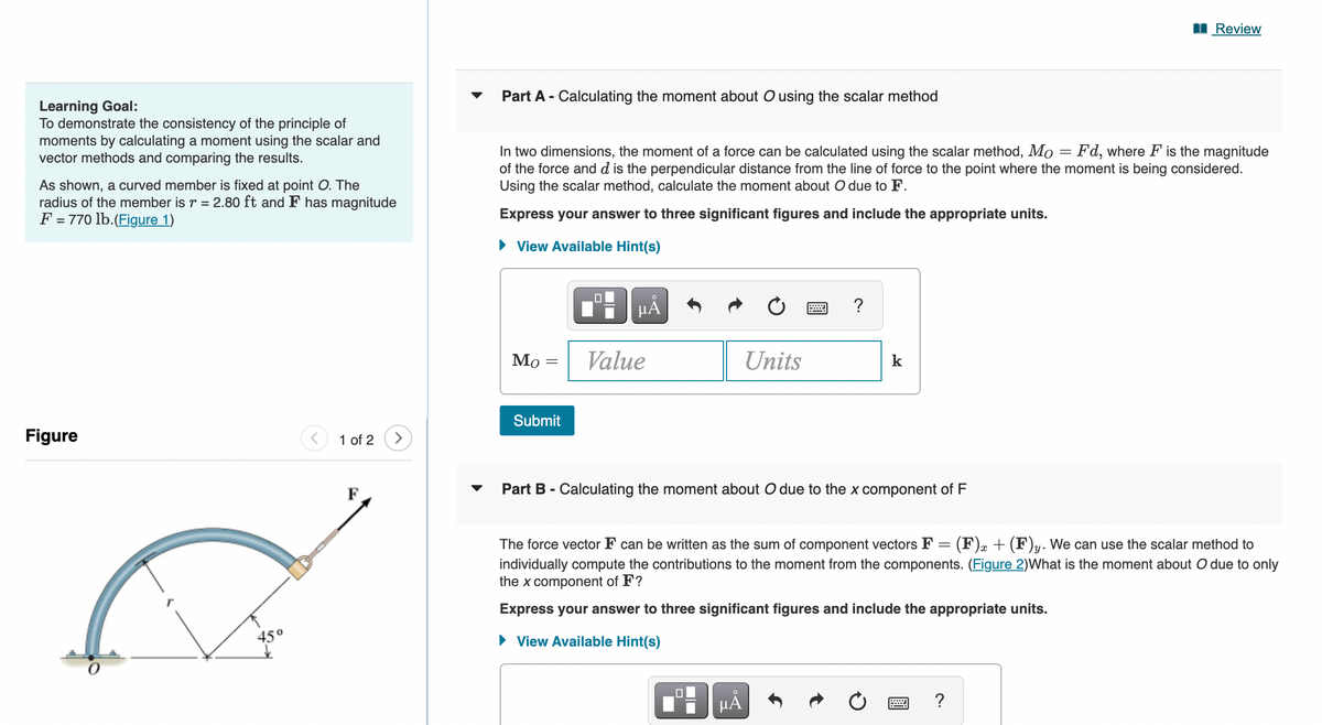 Learning Goal:
To demonstrate the consistency of the principle of
moments by calculating a moment using the scalar and
vector methods and comparing the results.
As shown, a curved member is fixed at point O. The
radius of the member is r = 2.80 ft and F has magnitude
F = 770 lb. (Figure 1)
Figure
45°
<
wwwww
1 of 2
Part A - Calculating the moment about O using the scalar method
In two dimensions, the moment of a force can be calculated using the scalar method, Mo = Fd, where F is the magnitude
of the force and d is the perpendicular distance from the line of force to the point where the moment is being considered.
Using the scalar method, calculate the moment about O due to F.
Express your answer to three significant figures and include the appropriate units.
► View Available Hint(s)
Mo
-
Submit
0
HÅ
Value
Units
www
HÅ
?
k
Part B - Calculating the moment about O due to the x component of F
The force vector F can be written as the sum of component vectors F (F) x + (F)y. We can use the scalar method to
individually compute the contributions to the moment from the components. (Figure 2)What is the moment about O due to only
the x component of F?
Express your answer to three significant figures and include the appropriate units.
► View Available Hint(s)
Review
=
?