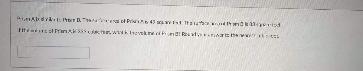 Prism A is similar to Prism B. The surface area of Prism A is 49 square feet. The surface area of Prism B is 83 square feet.
If the volume of Prism A is 333 cubic feet, what is the volume of Prism B? Round your answer to the nearest cubic foot.
