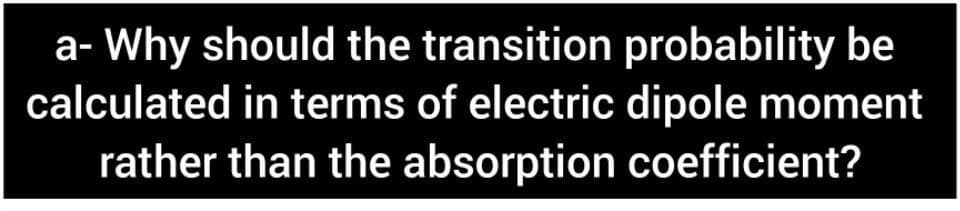a- Why should the transition probability be
calculated in terms of electric dipole moment
rather than the absorption coefficient?