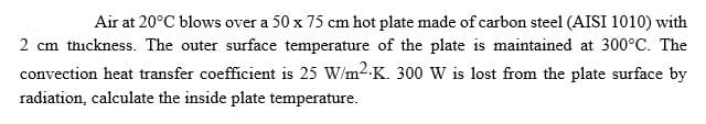 Air at 20°C blows over a 50 x 75 cm hot plate made of carbon steel (AISI 1010) with
2 cm thickness. The outer surface temperature of the plate is maintained at 300°C. The
convection heat transfer coefficient is 25 W/m2-K. 300 W is lost from the plate surface by
radiation, calculate the inside plate temperature.
