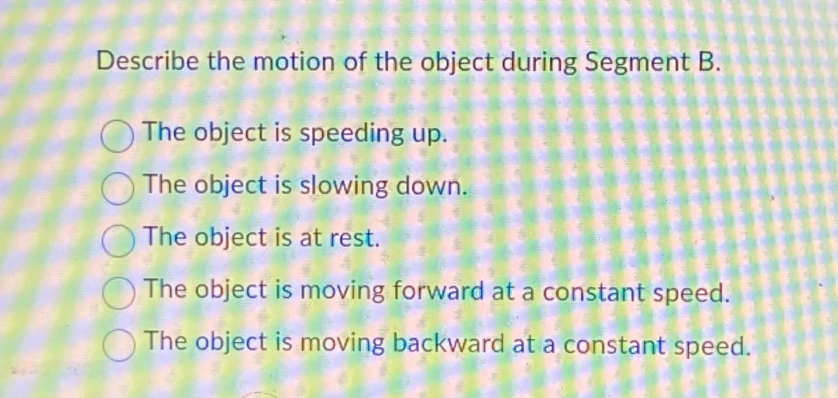 Describe the motion of the object during Segment B.
The object is speeding up.
The object is slowing down.
The object is at rest.
The object is moving forward at a constant speed.
The object is moving backward at a constant speed.