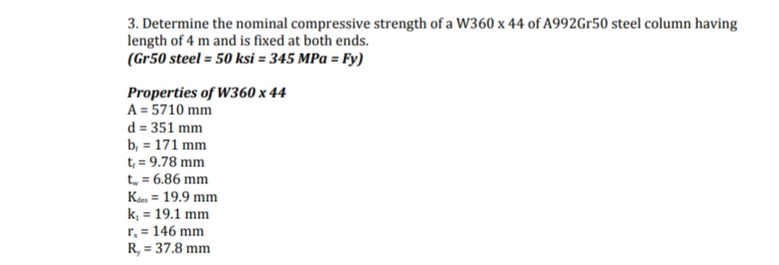 3. Determine the nominal compressive strength of a W360 x 44 of A992Gr50 steel column having
length of 4 m and is fixed at both ends.
(Gr50 steel = 50 ksi = 345 MPa = Fy)
Properties of W360 x 44
A = 5710 mm
d = 351 mm
b,= 171 mm
t₁ = 9.78 mm
t = 6.86 mm
Kdes = 19.9 mm
k₁ = 19.1 mm
r₂ = 146 mm
R, = 37.8 mm