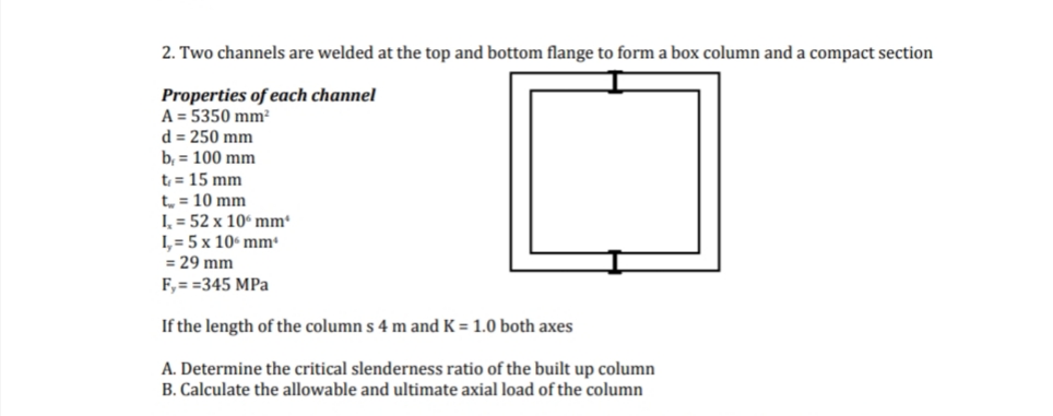 2. Two channels are welded at the top and bottom flange to form a box column and a compact section
Properties of each channel
A = 5350 mm²
d = 250 mm
b, 100 mm
t = 15 mm
t = 10 mm
I= 52 x 10 mm*
I,= 5 x 10 mm
= 29 mm
F,==345 MPa
If the length of the columns 4 m and K = 1.0 both axes
A. Determine the critical slenderness ratio of the built up column
B. Calculate the allowable and ultimate axial load of the column