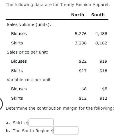 The following data are for Trendy Fashion Apparel:
North South
Sales volume (units):
Blouses
Skirts
Sales price per unit:
Blouses
Skirts
Variable cost per unit
Blouses
$8
$8
Skirts
$12
$12
Determine the contribution margin for the following:
a. Skirts $
b. The South Region
5,276 4,488
3,296
8,162
$22
$17
$19
$16