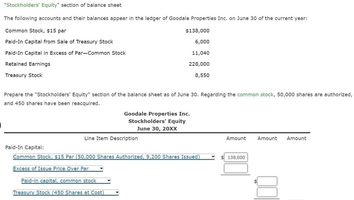 "Stockholders' Equity" section of balance sheet
The following accounts and their balances appear in the ledger of Goodale Properties Inc. on June 30 of the current year:
Common Stock, $15 par
Paid-In Capital from Sale of Treasury Stock
Paid-In Capital in Excess of Par-Common Stock
Retained Earnings
Treasury Stock
Prepare the "Stockholders' Equity" section of the balance sheet as of June 30. Regarding the common stock, 50,000 shares are authorized,
and 450 shares have been reacquired.
Paid-In Capital:
$138,000
6,000
11,040
228,000
8,550
Line Item Description
Goodale Properties Inc.
Stockholders' Equity
June 30, 20XX
Paid-in capital, common stock
Treasury Stock (450 Shares at Cost)
Common Stock, $15 Par (50,000 Shares Authorized, 9,200 Shares Issued)
Excess of Issue Price Over Par
Amount
$ 138,000
Amount Amount